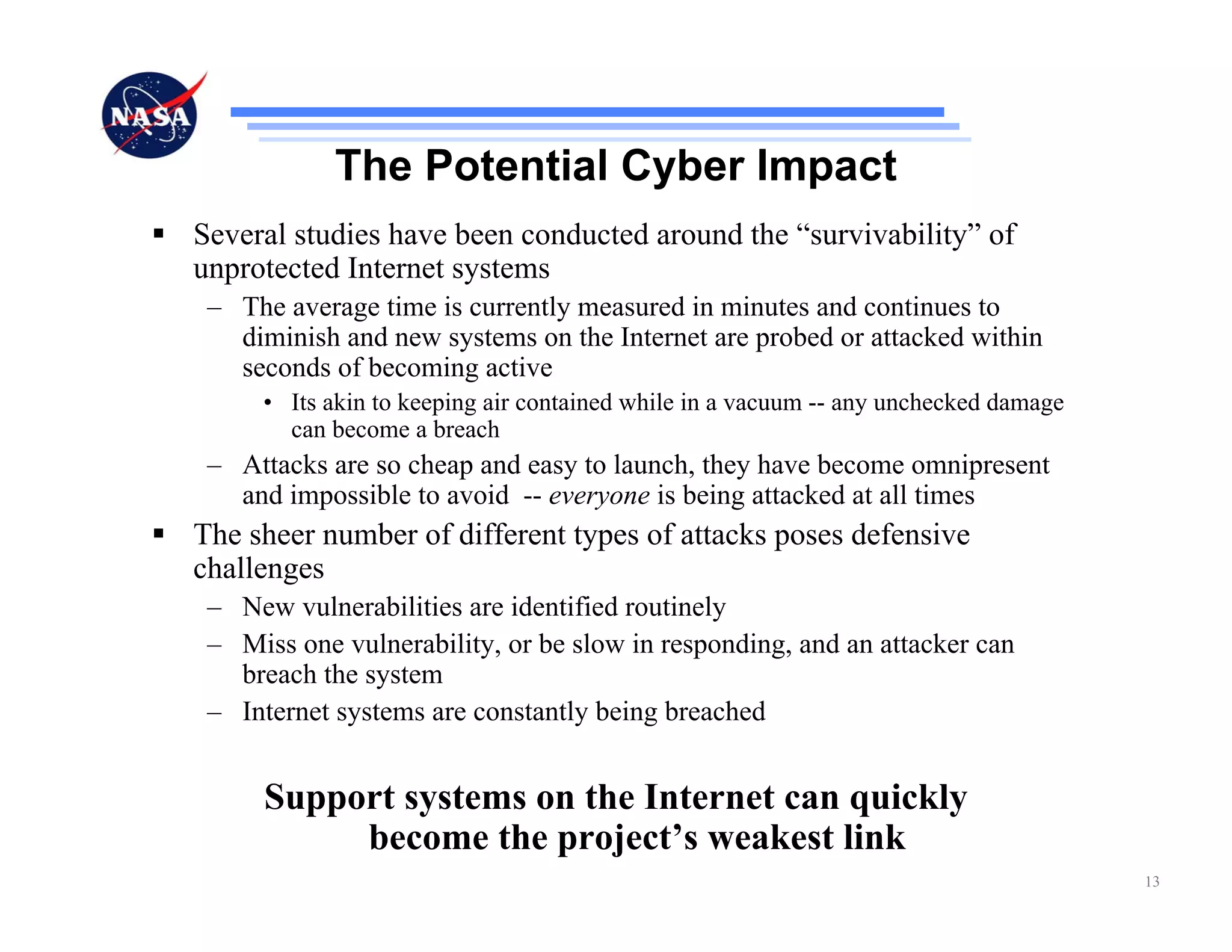 The Potential Cyber Impact
Several studies have been conducted around the “survivability” of
unprotected Internet systems
 – The average time is currently measured in minutes and continues to
   diminish and new systems on the Internet are probed or attacked within
   seconds of becoming active
     • Its akin to keeping air contained while in a vacuum -- any unchecked damage
       can become a breach
 – Attacks are so cheap and easy to launch, they have become omnipresent
   and impossible to avoid -- everyone is being attacked at all times
The sheer number of different types of attacks poses defensive
challenges
 – New vulnerabilities are identified routinely
 – Miss one vulnerability, or be slow in responding, and an attacker can
   breach the system
 – Internet systems are constantly being breached


     Support systems on the Internet can quickly
          become the project’s weakest link
                                                                                     13
 