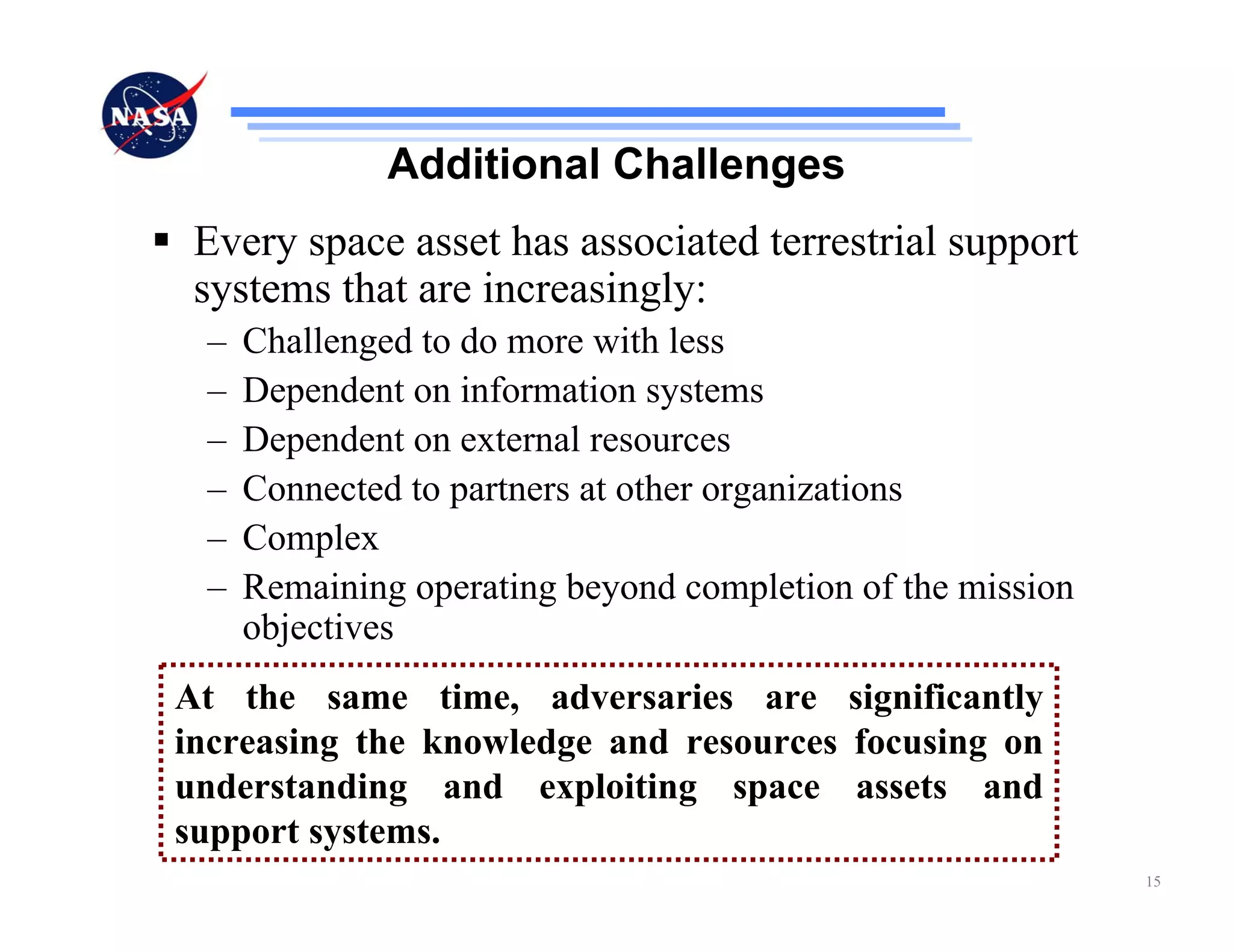Additional Challenges
 Every space asset has associated terrestrial support
 systems that are increasingly:
 –   Challenged to do more with less
 –   Dependent on information systems
 –   Dependent on external resources
 –   Connected to partners at other organizations
 –   Complex
 –   Remaining operating beyond completion of the mission
     objectives
At the same time, adversaries are significantly
increasing the knowledge and resources focusing on
understanding and exploiting space assets and
support systems.
                                                            15
 