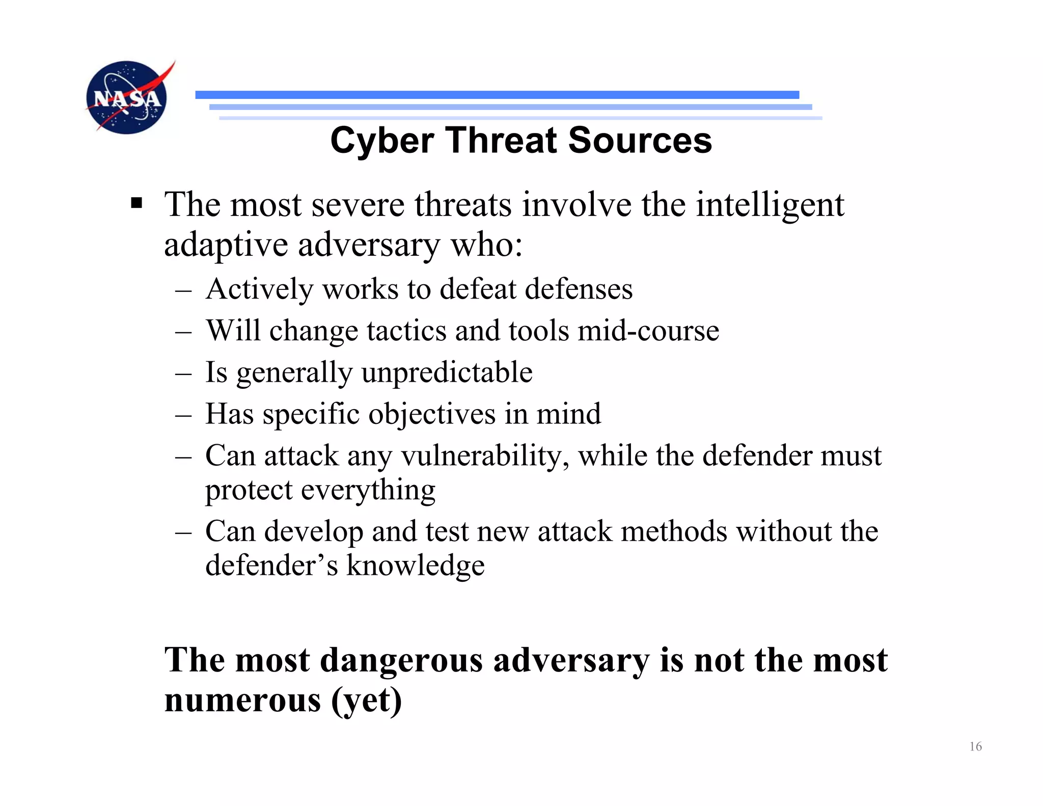 Cyber Threat Sources
The most severe threats involve the intelligent
adaptive adversary who:
– Actively works to defeat defenses
– Will change tactics and tools mid-course
– Is generally unpredictable
– Has specific objectives in mind
– Can attack any vulnerability, while the defender must
  protect everything
– Can develop and test new attack methods without the
  defender’s knowledge


The most dangerous adversary is not the most
numerous (yet)
                                                          16
 