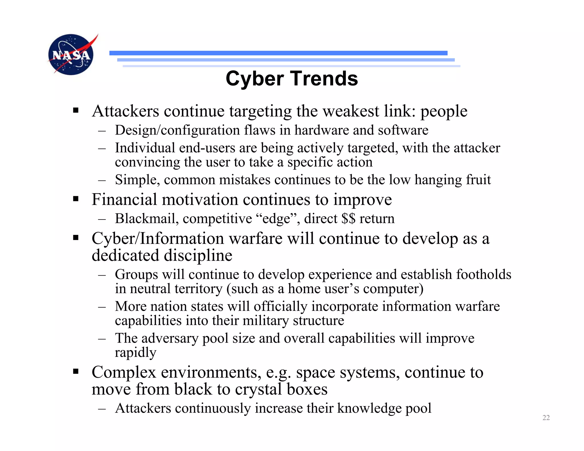 Cyber Trends
Attackers continue targeting the weakest link: people
– Design/configuration flaws in hardware and software
– Individual end-users are being actively targeted, with the attacker
  convincing the user to take a specific action
– Simple, common mistakes continues to be the low hanging fruit
Financial motivation continues to improve
– Blackmail, competitive “edge”, direct $$ return
Cyber/Information warfare will continue to develop as a
dedicated discipline
– Groups will continue to develop experience and establish footholds
  in neutral territory (such as a home user’s computer)
– More nation states will officially incorporate information warfare
  capabilities into their military structure
– The adversary pool size and overall capabilities will improve
  rapidly
Complex environments, e.g. space systems, continue to
move from black to crystal boxes
– Attackers continuously increase their knowledge pool                  22
 
