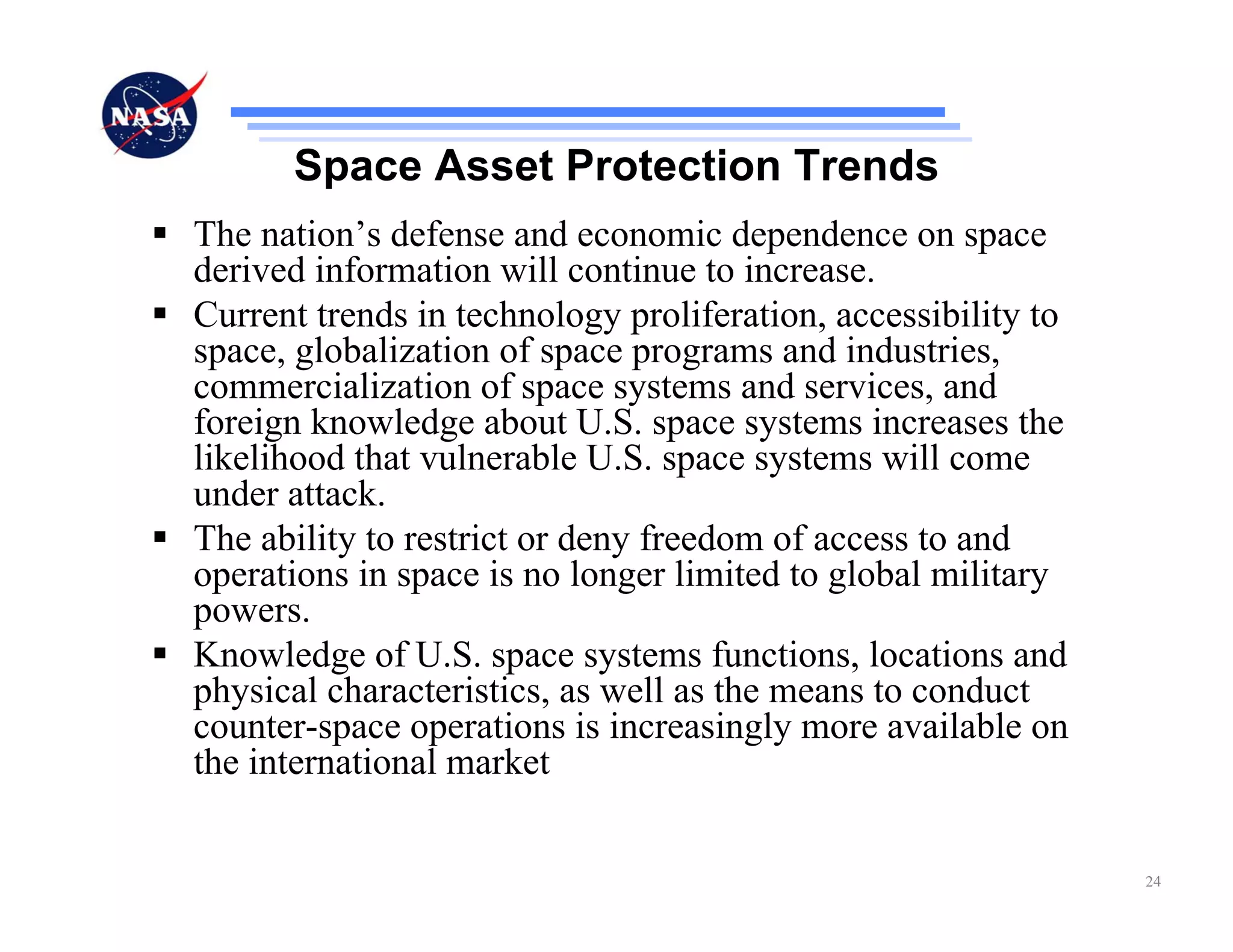 Space Asset Protection Trends
The nation’s defense and economic dependence on space
derived information will continue to increase.
Current trends in technology proliferation, accessibility to
space, globalization of space programs and industries,
commercialization of space systems and services, and
foreign knowledge about U.S. space systems increases the
likelihood that vulnerable U.S. space systems will come
under attack.
The ability to restrict or deny freedom of access to and
operations in space is no longer limited to global military
powers.
Knowledge of U.S. space systems functions, locations and
physical characteristics, as well as the means to conduct
counter-space operations is increasingly more available on
the international market


                                                               24
 
