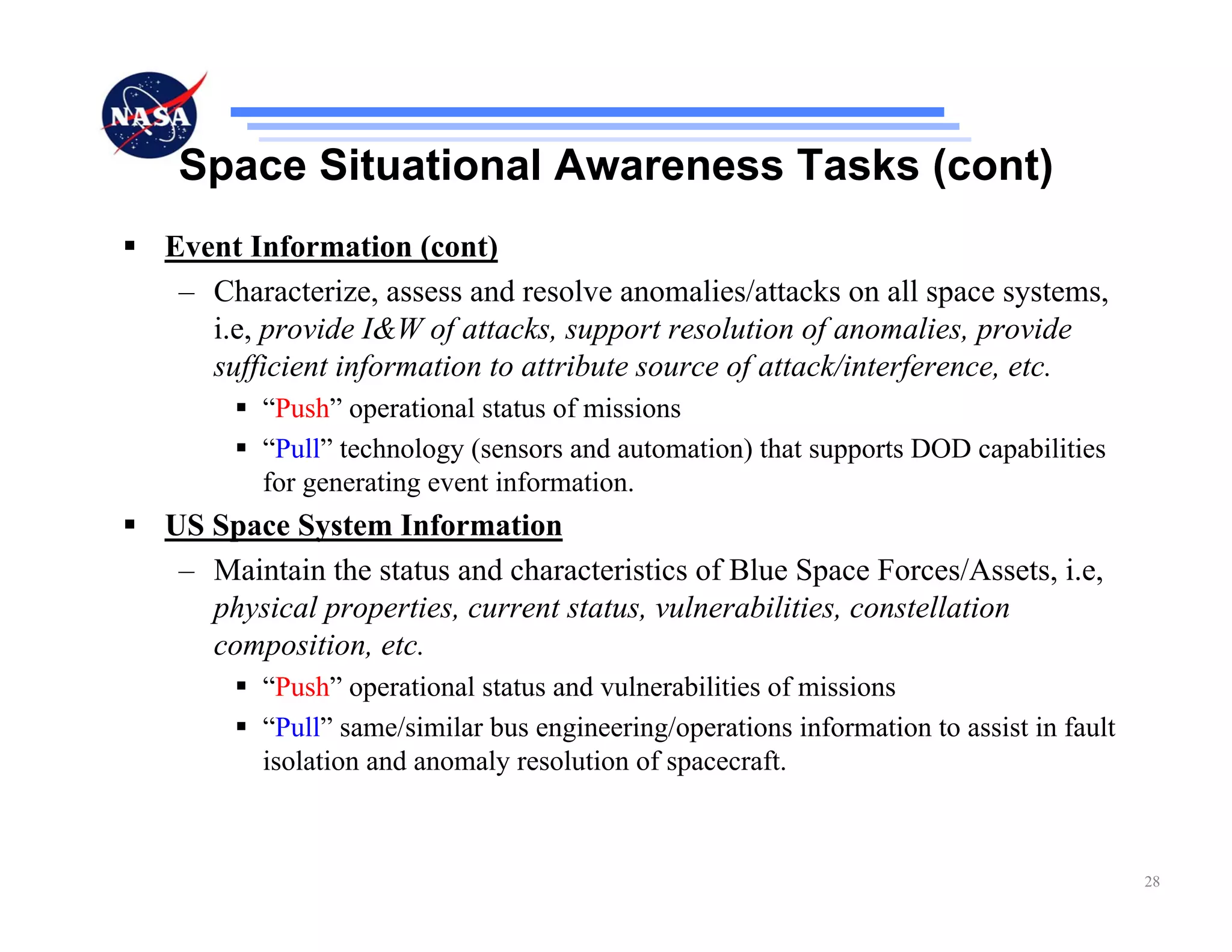 Space Situational Awareness Tasks (cont)
Event Information (cont)
 – Characterize, assess and resolve anomalies/attacks on all space systems,
   i.e, provide I&W of attacks, support resolution of anomalies, provide
   sufficient information to attribute source of attack/interference, etc.
       “Push” operational status of missions
       “Pull” technology (sensors and automation) that supports DOD capabilities
       for generating event information.
US Space System Information
 – Maintain the status and characteristics of Blue Space Forces/Assets, i.e,
   physical properties, current status, vulnerabilities, constellation
   composition, etc.
       “Push” operational status and vulnerabilities of missions
       “Pull” same/similar bus engineering/operations information to assist in fault
       isolation and anomaly resolution of spacecraft.



                                                                                       28
 