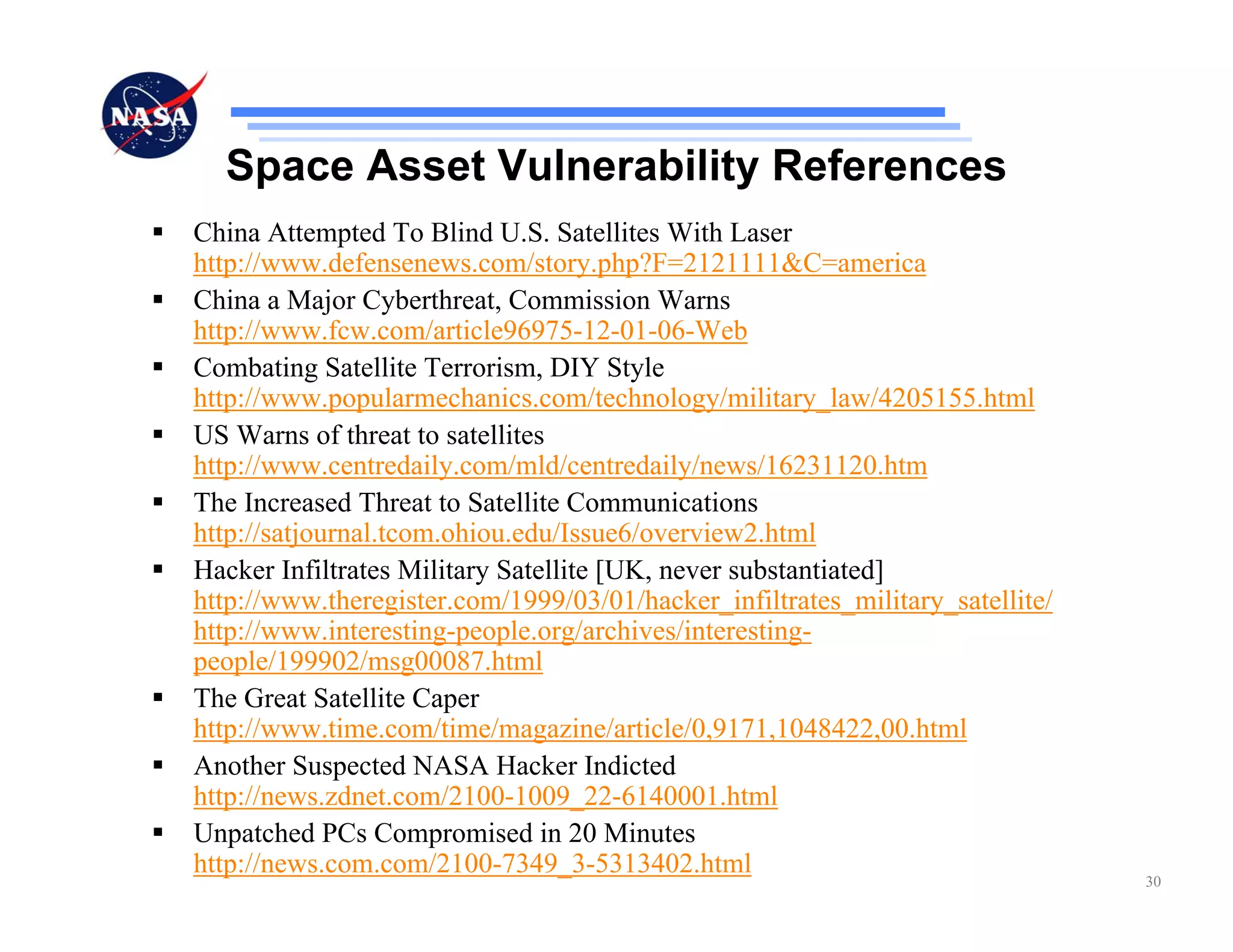 Space Asset Vulnerability References
China Attempted To Blind U.S. Satellites With Laser
http://www.defensenews.com/story.php?F=2121111&C=america
China a Major Cyberthreat, Commission Warns
http://www.fcw.com/article96975-12-01-06-Web
Combating Satellite Terrorism, DIY Style
http://www.popularmechanics.com/technology/military_law/4205155.html
US Warns of threat to satellites
http://www.centredaily.com/mld/centredaily/news/16231120.htm
The Increased Threat to Satellite Communications
http://satjournal.tcom.ohiou.edu/Issue6/overview2.html
Hacker Infiltrates Military Satellite [UK, never substantiated]
http://www.theregister.com/1999/03/01/hacker_infiltrates_military_satellite/
http://www.interesting-people.org/archives/interesting-
people/199902/msg00087.html
The Great Satellite Caper
http://www.time.com/time/magazine/article/0,9171,1048422,00.html
Another Suspected NASA Hacker Indicted
http://news.zdnet.com/2100-1009_22-6140001.html
Unpatched PCs Compromised in 20 Minutes
http://news.com.com/2100-7349_3-5313402.html
                                                                               30
 
