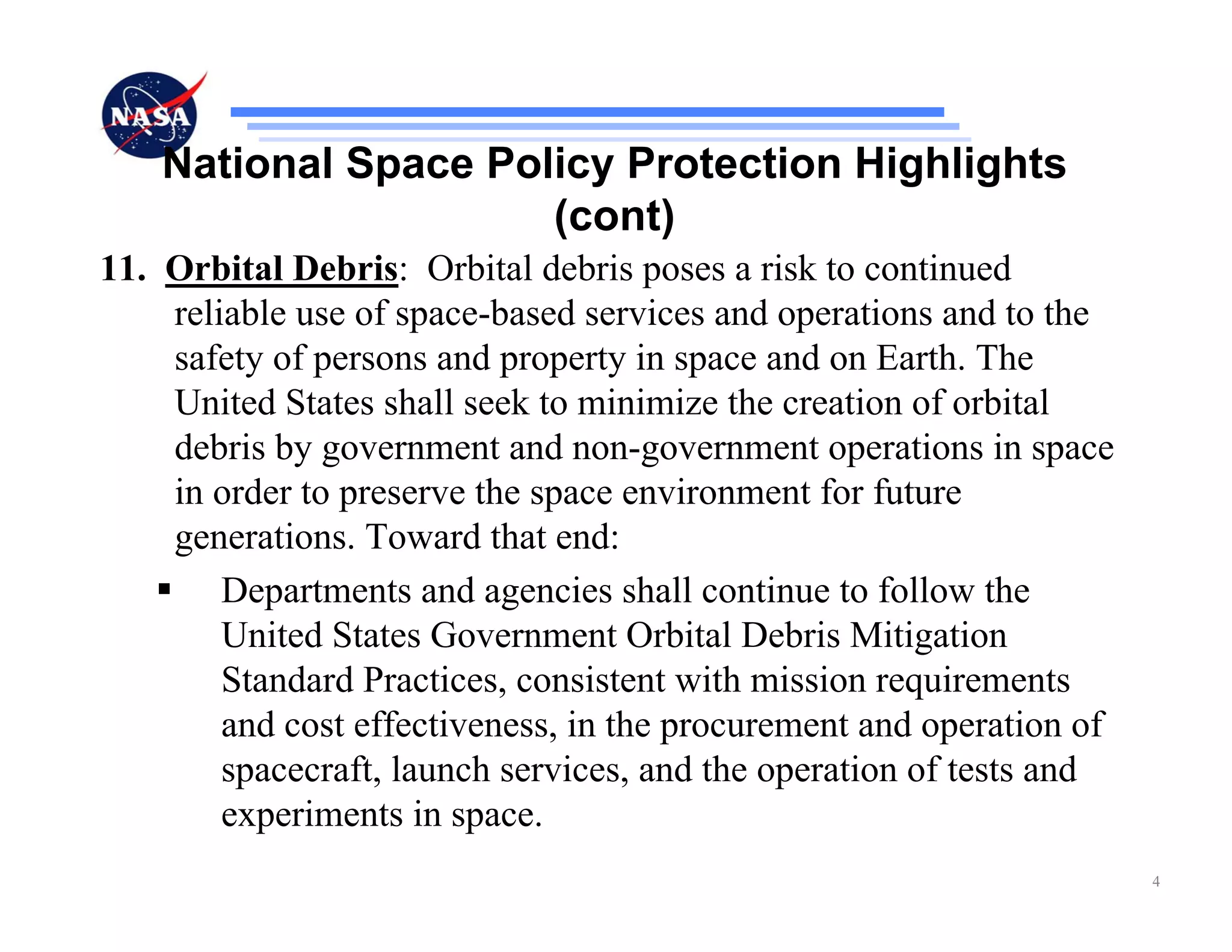 National Space Policy Protection Highlights
                      (cont)
11. Orbital Debris: Orbital debris poses a risk to continued
    reliable use of space-based services and operations and to the
    safety of persons and property in space and on Earth. The
    United States shall seek to minimize the creation of orbital
    debris by government and non-government operations in space
    in order to preserve the space environment for future
    generations. Toward that end:
        Departments and agencies shall continue to follow the
        United States Government Orbital Debris Mitigation
        Standard Practices, consistent with mission requirements
        and cost effectiveness, in the procurement and operation of
        spacecraft, launch services, and the operation of tests and
        experiments in space.
                                                                      4
 