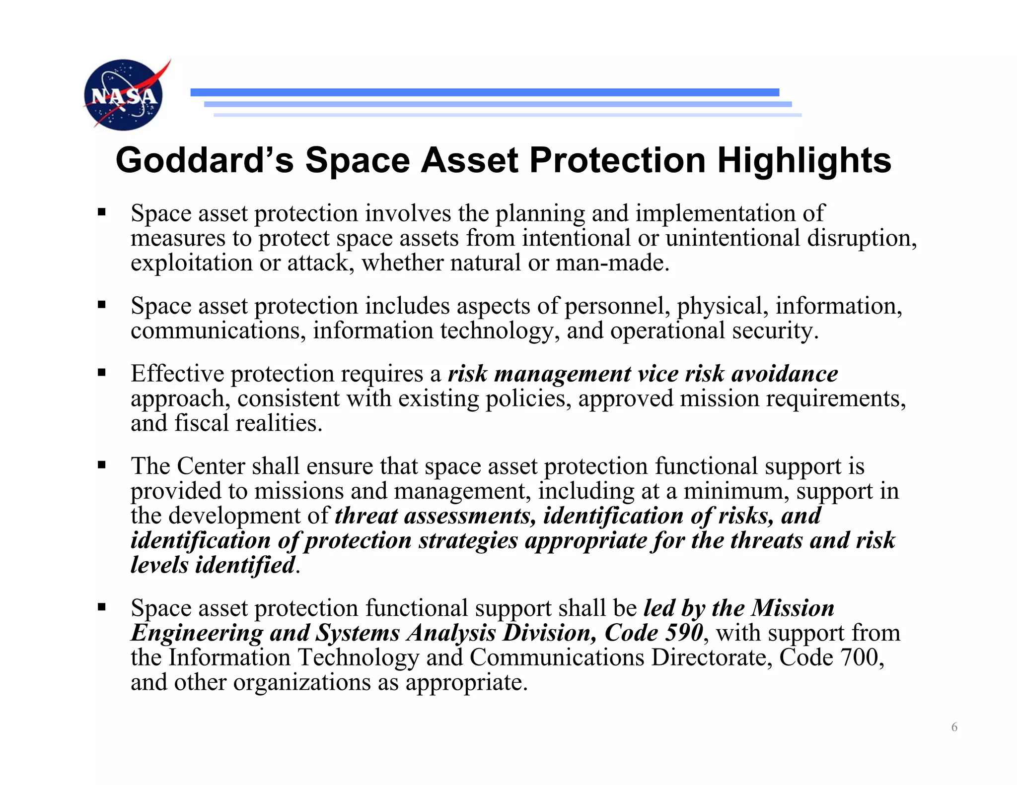 Goddard’s Space Asset Protection Highlights
Space asset protection involves the planning and implementation of
measures to protect space assets from intentional or unintentional disruption,
exploitation or attack, whether natural or man-made.
Space asset protection includes aspects of personnel, physical, information,
communications, information technology, and operational security.
Effective protection requires a risk management vice risk avoidance
approach, consistent with existing policies, approved mission requirements,
and fiscal realities.
The Center shall ensure that space asset protection functional support is
provided to missions and management, including at a minimum, support in
the development of threat assessments, identification of risks, and
identification of protection strategies appropriate for the threats and risk
levels identified.
Space asset protection functional support shall be led by the Mission
Engineering and Systems Analysis Division, Code 590, with support from
the Information Technology and Communications Directorate, Code 700,
and other organizations as appropriate.
                                                                                 6
 