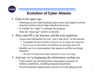 Evolution of Cyber Attacks
Early in the space age…
– Attacking (or just understanding) space assets and support systems
  required extensive knowledge and physical access
– It wouldn’t be “right” to sabotage the program
– Only the “space age” nations could play
Then came PCs, the Internet, and the tech explosion..
– Access and information are now “just a hop away” on the Internet
    • Geographic barriers and physical access are no longer pre-requisites
    • Easy access to information on building and operating spacecraft
– Satellite use is so commonplace that amateur satellites are being
  launched
    • The pool of experienced space operators is now very large
And now we’re beginning the information warfare era
– Cyber attacks are becoming both commonplace and part of
  military capabilities, including integrated operations
– Non-Government organizations can now level the playing field
                                                                             12
 