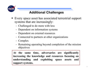 Additional Challenges
 Every space asset has associated terrestrial support
 systems that are increasingly:
 –   Challenged to do more with less
 –   Dependent on information systems
 –   Dependent on external resources
 –   Connected to partners at other organizations
 –   Complex
 –   Remaining operating beyond completion of the mission
     objectives
At the same time, adversaries are significantly
increasing the knowledge and resources focusing on
understanding and exploiting space assets and
support systems.
                                                            15
 