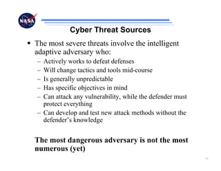 Cyber Threat Sources
The most severe threats involve the intelligent
adaptive adversary who:
– Actively works to defeat defenses
– Will change tactics and tools mid-course
– Is generally unpredictable
– Has specific objectives in mind
– Can attack any vulnerability, while the defender must
  protect everything
– Can develop and test new attack methods without the
  defender’s knowledge


The most dangerous adversary is not the most
numerous (yet)
                                                          16
 