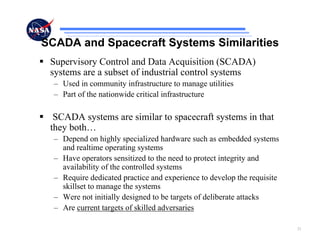 SCADA and Spacecraft Systems Similarities
 Supervisory Control and Data Acquisition (SCADA)
 systems are a subset of industrial control systems
  – Used in community infrastructure to manage utilities
  – Part of the nationwide critical infrastructure

  SCADA systems are similar to spacecraft systems in that
 they both…
  – Depend on highly specialized hardware such as embedded systems
    and realtime operating systems
  – Have operators sensitized to the need to protect integrity and
    availability of the controlled systems
  – Require dedicated practice and experience to develop the requisite
    skillset to manage the systems
  – Were not initially designed to be targets of deliberate attacks
  – Are current targets of skilled adversaries

                                                                         21
 