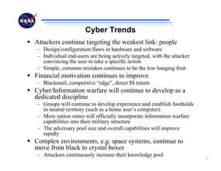 Cyber Trends
Attackers continue targeting the weakest link: people
– Design/configuration flaws in hardware and software
– Individual end-users are being actively targeted, with the attacker
  convincing the user to take a specific action
– Simple, common mistakes continues to be the low hanging fruit
Financial motivation continues to improve
– Blackmail, competitive “edge”, direct $$ return
Cyber/Information warfare will continue to develop as a
dedicated discipline
– Groups will continue to develop experience and establish footholds
  in neutral territory (such as a home user’s computer)
– More nation states will officially incorporate information warfare
  capabilities into their military structure
– The adversary pool size and overall capabilities will improve
  rapidly
Complex environments, e.g. space systems, continue to
move from black to crystal boxes
– Attackers continuously increase their knowledge pool                  22
 