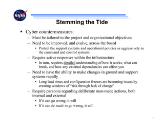 Stemming the Tide
Cyber countermeasures:
– Must be tailored to the project and organizational objectives
– Need to be improved, and evolve, across the board
    • Protect the support systems and operational policies as aggressively as
      the command and control systems
– Require active responses within the infrastructure
    • In turn, requires detailed understanding of how it works, what can
      break, and how any external dependencies can affect you
– Need to have the ability to make changes in ground and support
  systems rapidly
    • Long lead times and configuration freezes are becoming issues by
      creating windows of “risk through lack of change”
– Require paranoia regarding deliberate man-made actions, both
  internal and external
    • If it can go wrong, it will
    • If it can be made to go wrong, it will


                                                                                23
 