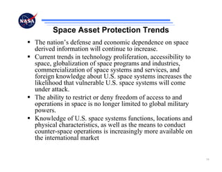 Space Asset Protection Trends
The nation’s defense and economic dependence on space
derived information will continue to increase.
Current trends in technology proliferation, accessibility to
space, globalization of space programs and industries,
commercialization of space systems and services, and
foreign knowledge about U.S. space systems increases the
likelihood that vulnerable U.S. space systems will come
under attack.
The ability to restrict or deny freedom of access to and
operations in space is no longer limited to global military
powers.
Knowledge of U.S. space systems functions, locations and
physical characteristics, as well as the means to conduct
counter-space operations is increasingly more available on
the international market


                                                               24
 