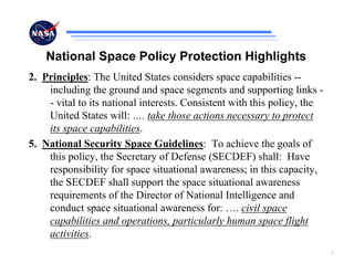 National Space Policy Protection Highlights
2. Principles: The United States considers space capabilities --
    including the ground and space segments and supporting links -
    - vital to its national interests. Consistent with this policy, the
    United States will: …. take those actions necessary to protect
    its space capabilities.
5. National Security Space Guidelines: To achieve the goals of
    this policy, the Secretary of Defense (SECDEF) shall: Have
    responsibility for space situational awareness; in this capacity,
    the SECDEF shall support the space situational awareness
    requirements of the Director of National Intelligence and
    conduct space situational awareness for: …. civil space
    capabilities and operations, particularly human space flight
    activities.
                                                                          3
 
