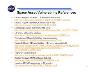 Space Asset Vulnerability References
China Attempted To Blind U.S. Satellites With Laser
http://www.defensenews.com/story.php?F=2121111&C=america
China a Major Cyberthreat, Commission Warns
http://www.fcw.com/article96975-12-01-06-Web
Combating Satellite Terrorism, DIY Style
http://www.popularmechanics.com/technology/military_law/4205155.html
US Warns of threat to satellites
http://www.centredaily.com/mld/centredaily/news/16231120.htm
The Increased Threat to Satellite Communications
http://satjournal.tcom.ohiou.edu/Issue6/overview2.html
Hacker Infiltrates Military Satellite [UK, never substantiated]
http://www.theregister.com/1999/03/01/hacker_infiltrates_military_satellite/
http://www.interesting-people.org/archives/interesting-
people/199902/msg00087.html
The Great Satellite Caper
http://www.time.com/time/magazine/article/0,9171,1048422,00.html
Another Suspected NASA Hacker Indicted
http://news.zdnet.com/2100-1009_22-6140001.html
Unpatched PCs Compromised in 20 Minutes
http://news.com.com/2100-7349_3-5313402.html
                                                                               30
 