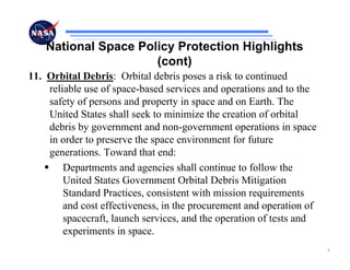 National Space Policy Protection Highlights
                      (cont)
11. Orbital Debris: Orbital debris poses a risk to continued
    reliable use of space-based services and operations and to the
    safety of persons and property in space and on Earth. The
    United States shall seek to minimize the creation of orbital
    debris by government and non-government operations in space
    in order to preserve the space environment for future
    generations. Toward that end:
        Departments and agencies shall continue to follow the
        United States Government Orbital Debris Mitigation
        Standard Practices, consistent with mission requirements
        and cost effectiveness, in the procurement and operation of
        spacecraft, launch services, and the operation of tests and
        experiments in space.
                                                                      4
 