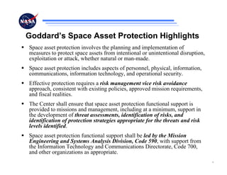 Goddard’s Space Asset Protection Highlights
Space asset protection involves the planning and implementation of
measures to protect space assets from intentional or unintentional disruption,
exploitation or attack, whether natural or man-made.
Space asset protection includes aspects of personnel, physical, information,
communications, information technology, and operational security.
Effective protection requires a risk management vice risk avoidance
approach, consistent with existing policies, approved mission requirements,
and fiscal realities.
The Center shall ensure that space asset protection functional support is
provided to missions and management, including at a minimum, support in
the development of threat assessments, identification of risks, and
identification of protection strategies appropriate for the threats and risk
levels identified.
Space asset protection functional support shall be led by the Mission
Engineering and Systems Analysis Division, Code 590, with support from
the Information Technology and Communications Directorate, Code 700,
and other organizations as appropriate.
                                                                                 6
 