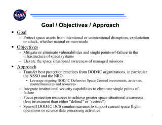 Goal / Objectives / Approach
Goal
– Protect space assets from intentional or unintentional disruption, exploitation
  or attack, whether natural or man-made
Objectives
– Mitigate or eliminate vulnerabilities and single points-of-failure in the
  infrastructure of space systems
– Elevate the space situational awareness of managed missions
Approach
– Transfer best protection practices from DOD/IC organizations, in particular
  the NSSO and the NRO.
    • Leverage ongoing DOD/IC Defensive Space Control investments, activities,
      countermeasures and resources
– Integrate institutional security capabilities to eliminate single points of
  failure
– Focus protection resources to achieve greater space situational awareness
  (less investment than either “defend” or “restore”)
– Spin-off DOD/IC DCS countermeasures to support current space flight
  operations or science data processing activities
                                                                                    7
 