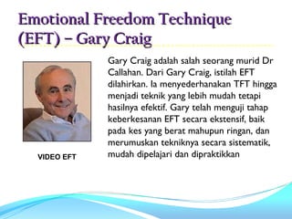 Emotional Freedom Technique
(EFT) – Gary Craig
              Gary Craig adalah salah seorang murid Dr
              Callahan. Dari Gary Craig, istilah EFT
              dilahirkan. Ia menyederhanakan TFT hingga
              menjadi teknik yang lebih mudah tetapi
              hasilnya efektif. Gary telah menguji tahap
              keberkesanan EFT secara ekstensif, baik
              pada kes yang berat mahupun ringan, dan
              merumuskan tekniknya secara sistematik,
  VIDEO EFT   mudah dipelajari dan dipraktikkan
                                                                             
                   
 