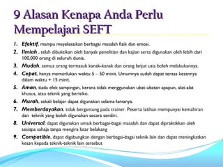 9 Alasan Kenapa Anda Perlu
Mempelajari SEFT
1. Efektif, mampu meyelesaikan berbagai masalah fizik dan emosi.
2. Ilmiah , telah dibuktikan oleh banyak penelitian dan kajian serta digunakan oleh lebih dari
    100,000 orang di seluruh dunia.
3. Mudah, semua orang termasuk kanak-kanak dan orang lanjut usia boleh melakukannya.
4. Cepat, hanya memerlukan waktu 5 – 50 minit. Umumnya sudah dapat terasa kesannya
    dalam waktu + 15 minit.
5. Aman, tiada efek sampingan, kerana tidak menggunakan ubat-ubatan apapun, alat-alat
    khusus, atau teknik yang berisiko.
6. Murah, sekali belajar dapat digunakan selama-lamanya.
7. Memberdayakan, tidak bergantung pada trainer. Peserta latihan mempunyai kemahiran
    dan teknik yang boleh digunakan secara sendiri.
8. Universal, dapat digunakan untuk berbagai-bagai masalah dan dapat dipraktikkan oleh
    sesiapa sahaja tanpa mengira latar belakang
9. Compatible, dapat digabungkan dengan berbagai-bagai teknik lain dan dapat meningkatkan
    kesan kepada teknik-teknik lain tersebut
 