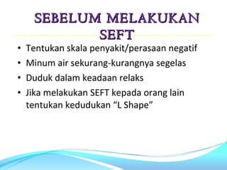 SEBELUM MELAKUKAN
            SEFT
•   Tentukan skala penyakit/perasaan negatif
•   Minum air sekurang-kurangnya segelas
•   Duduk dalam keadaan relaks
•   Jika melakukan SEFT kepada orang lain
    tentukan kedudukan “L Shape”
 