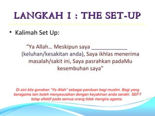 LANGKAH 1 : THE SET-UP
• Kalimah Set Up:

       “Ya Allah… Meskipun saya ____________
     (keluhan/kesakitan anda), Saya ikhlas menerima
        masalah/sakit ini, Saya pasrahkan padaMu
                   kesembuhan saya”


  Di sini kita gunakan “Ya Allah” sebagai panduan bagi muslim. Bagi yang
 beragama lain boleh menyesuaikan dengan keyakinan anda sendiri. SEFT
             tetap efektif pada semua orang tidak mengira agama.
 
