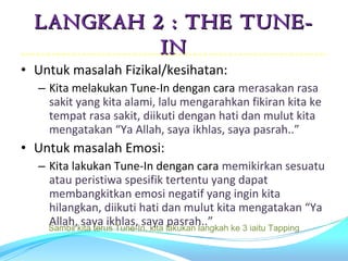 LANGKAH 2 : THE TUNE-
           IN
• Untuk masalah Fizikal/kesihatan:
  – Kita melakukan Tune-In dengan cara merasakan rasa
    sakit yang kita alami, lalu mengarahkan fikiran kita ke
    tempat rasa sakit, diikuti dengan hati dan mulut kita
    mengatakan “Ya Allah, saya ikhlas, saya pasrah..”
• Untuk masalah Emosi:
  – Kita lakukan Tune-In dengan cara memikirkan sesuatu
    atau peristiwa spesifik tertentu yang dapat
    membangkitkan emosi negatif yang ingin kita
    hilangkan, diikuti hati dan mulut kita mengatakan “Ya
    Allah, saya ikhlas, saya pasrah..”
    Sambil kita terus Tune-In, kita lakukan langkah ke 3 iaitu Tapping
 