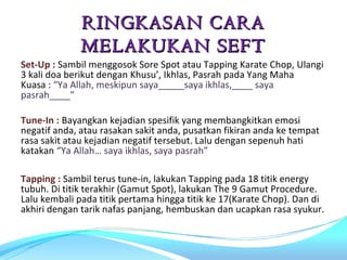 RINGKASAN CARA
              MELAKUKAN SEFT
Set-Up : Sambil menggosok Sore Spot atau Tapping Karate Chop, Ulangi
3 kali doa berikut dengan Khusu’, Ikhlas, Pasrah pada Yang Maha
Kuasa : “Ya Allah, meskipun saya_____saya ikhlas,____ saya
pasrah____”

Tune-In : Bayangkan kejadian spesifik yang membangkitkan emosi
negatif anda, atau rasakan sakit anda, pusatkan fikiran anda ke tempat
rasa sakit atau kejadian negatif tersebut. Lalu dengan sepenuh hati
katakan “Ya Allah… saya ikhlas, saya pasrah”

Tapping : Sambil terus tune-in, lakukan Tapping pada 18 titik energy
tubuh. Di titik terakhir (Gamut Spot), lakukan The 9 Gamut Procedure.
Lalu kembali pada titik pertama hingga titik ke 17(Karate Chop). Dan di
akhiri dengan tarik nafas panjang, hembuskan dan ucapkan rasa syukur.
 