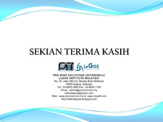 SEKIAN TERIMA KASIH

     PRO MIND SOLUTIONS (001606356-U)
          LoGOS INSTITUTE MALAYSIA
      No. 25, Jalan BM 4/3, Bandar Bukit Mahkota
                 43000 Kajang, Selangor
        Tel : 03-8925 5985 Fax : 03-8920 1139
           Email : admin@promind.com.my
                seftmalaysia@yahoo.com
    Web : www.promind.com.my & www.myseft.com
            http://seftmalaysia.blogspot.com
 