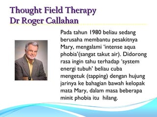 Thought Field Therapy
Dr Roger Callahan
            Pada tahun 1980 beliau sedang
            berusaha membantu pesakitnya
            Mary, mengalami ‘intense aqua
            phobia’(sangat takut air). Didorong
            rasa ingin tahu terhadap ‘system
            energi tubuh’ beliau cuba
            mengetuk (tapping) dengan hujung
            jarinya ke bahagian bawah kelopak
            mata Mary, dalam masa beberapa
            minit phobia itu hilang.
 