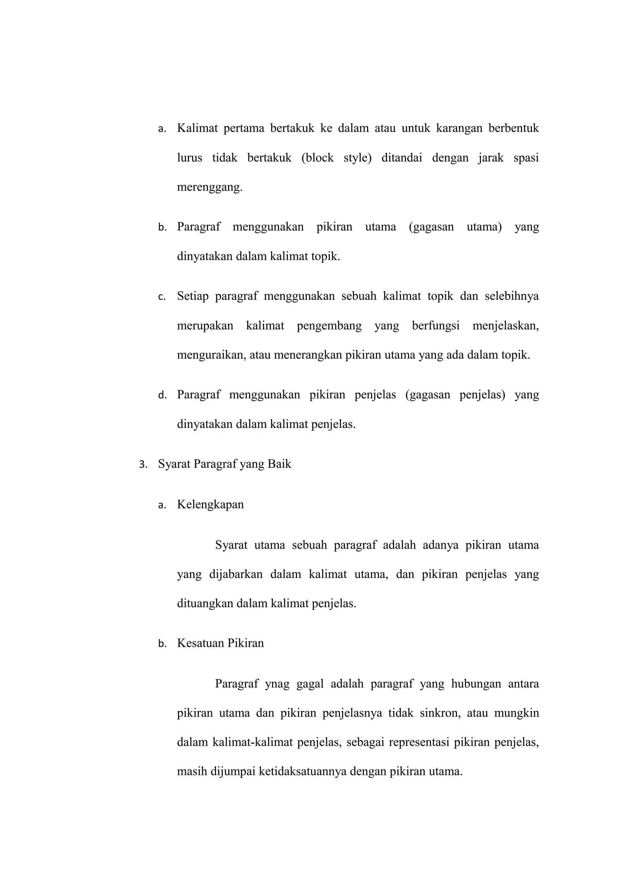 a. Kalimat pertama bertakuk ke dalam atau untuk karangan berbentuk
lurus tidak bertakuk (block style) ditandai dengan jarak spasi
merenggang.
b. Paragraf menggunakan pikiran utama (gagasan utama) yang
dinyatakan dalam kalimat topik.
c. Setiap paragraf menggunakan sebuah kalimat topik dan selebihnya
merupakan kalimat pengembang yang berfungsi menjelaskan,
menguraikan, atau menerangkan pikiran utama yang ada dalam topik.
d. Paragraf menggunakan pikiran penjelas (gagasan penjelas) yang
dinyatakan dalam kalimat penjelas.
3. Syarat Paragraf yang Baik
a. Kelengkapan
Syarat utama sebuah paragraf adalah adanya pikiran utama
yang dijabarkan dalam kalimat utama, dan pikiran penjelas yang
dituangkan dalam kalimat penjelas.
b. Kesatuan Pikiran
Paragraf ynag gagal adalah paragraf yang hubungan antara
pikiran utama dan pikiran penjelasnya tidak sinkron, atau mungkin
dalam kalimat-kalimat penjelas, sebagai representasi pikiran penjelas,
masih dijumpai ketidaksatuannya dengan pikiran utama.
 