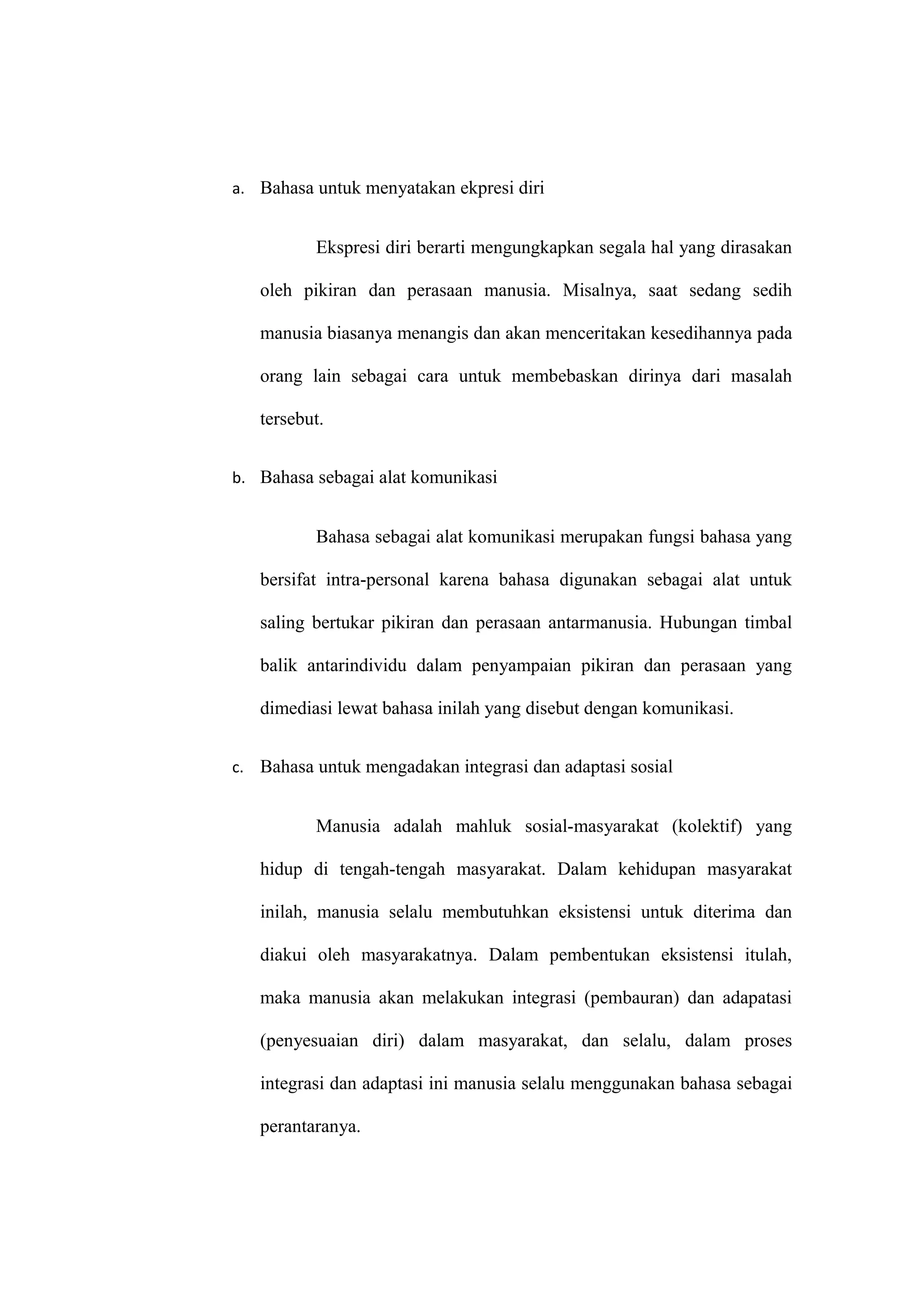 a. Bahasa untuk menyatakan ekpresi diri
Ekspresi diri berarti mengungkapkan segala hal yang dirasakan
oleh pikiran dan perasaan manusia. Misalnya, saat sedang sedih
manusia biasanya menangis dan akan menceritakan kesedihannya pada
orang lain sebagai cara untuk membebaskan dirinya dari masalah
tersebut.
b. Bahasa sebagai alat komunikasi
Bahasa sebagai alat komunikasi merupakan fungsi bahasa yang
bersifat intra-personal karena bahasa digunakan sebagai alat untuk
saling bertukar pikiran dan perasaan antarmanusia. Hubungan timbal
balik antarindividu dalam penyampaian pikiran dan perasaan yang
dimediasi lewat bahasa inilah yang disebut dengan komunikasi.
c. Bahasa untuk mengadakan integrasi dan adaptasi sosial
Manusia adalah mahluk sosial-masyarakat (kolektif) yang
hidup di tengah-tengah masyarakat. Dalam kehidupan masyarakat
inilah, manusia selalu membutuhkan eksistensi untuk diterima dan
diakui oleh masyarakatnya. Dalam pembentukan eksistensi itulah,
maka manusia akan melakukan integrasi (pembauran) dan adapatasi
(penyesuaian diri) dalam masyarakat, dan selalu, dalam proses
integrasi dan adaptasi ini manusia selalu menggunakan bahasa sebagai
perantaranya.
 