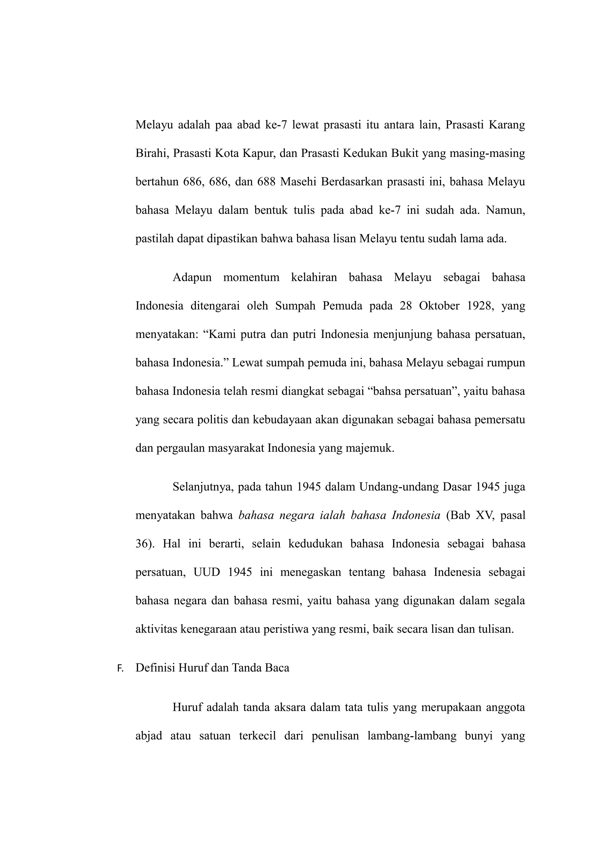 Melayu adalah paa abad ke-7 lewat prasasti itu antara lain, Prasasti Karang
Birahi, Prasasti Kota Kapur, dan Prasasti Kedukan Bukit yang masing-masing
bertahun 686, 686, dan 688 Masehi Berdasarkan prasasti ini, bahasa Melayu
bahasa Melayu dalam bentuk tulis pada abad ke-7 ini sudah ada. Namun,
pastilah dapat dipastikan bahwa bahasa lisan Melayu tentu sudah lama ada.
Adapun momentum kelahiran bahasa Melayu sebagai bahasa
Indonesia ditengarai oleh Sumpah Pemuda pada 28 Oktober 1928, yang
menyatakan: “Kami putra dan putri Indonesia menjunjung bahasa persatuan,
bahasa Indonesia.” Lewat sumpah pemuda ini, bahasa Melayu sebagai rumpun
bahasa Indonesia telah resmi diangkat sebagai “bahsa persatuan”, yaitu bahasa
yang secara politis dan kebudayaan akan digunakan sebagai bahasa pemersatu
dan pergaulan masyarakat Indonesia yang majemuk.
Selanjutnya, pada tahun 1945 dalam Undang-undang Dasar 1945 juga
menyatakan bahwa bahasa negara ialah bahasa Indonesia (Bab XV, pasal
36). Hal ini berarti, selain kedudukan bahasa Indonesia sebagai bahasa
persatuan, UUD 1945 ini menegaskan tentang bahasa Indenesia sebagai
bahasa negara dan bahasa resmi, yaitu bahasa yang digunakan dalam segala
aktivitas kenegaraan atau peristiwa yang resmi, baik secara lisan dan tulisan.
F. Definisi Huruf dan Tanda Baca
Huruf adalah tanda aksara dalam tata tulis yang merupakaan anggota
abjad atau satuan terkecil dari penulisan lambang-lambang bunyi yang
 