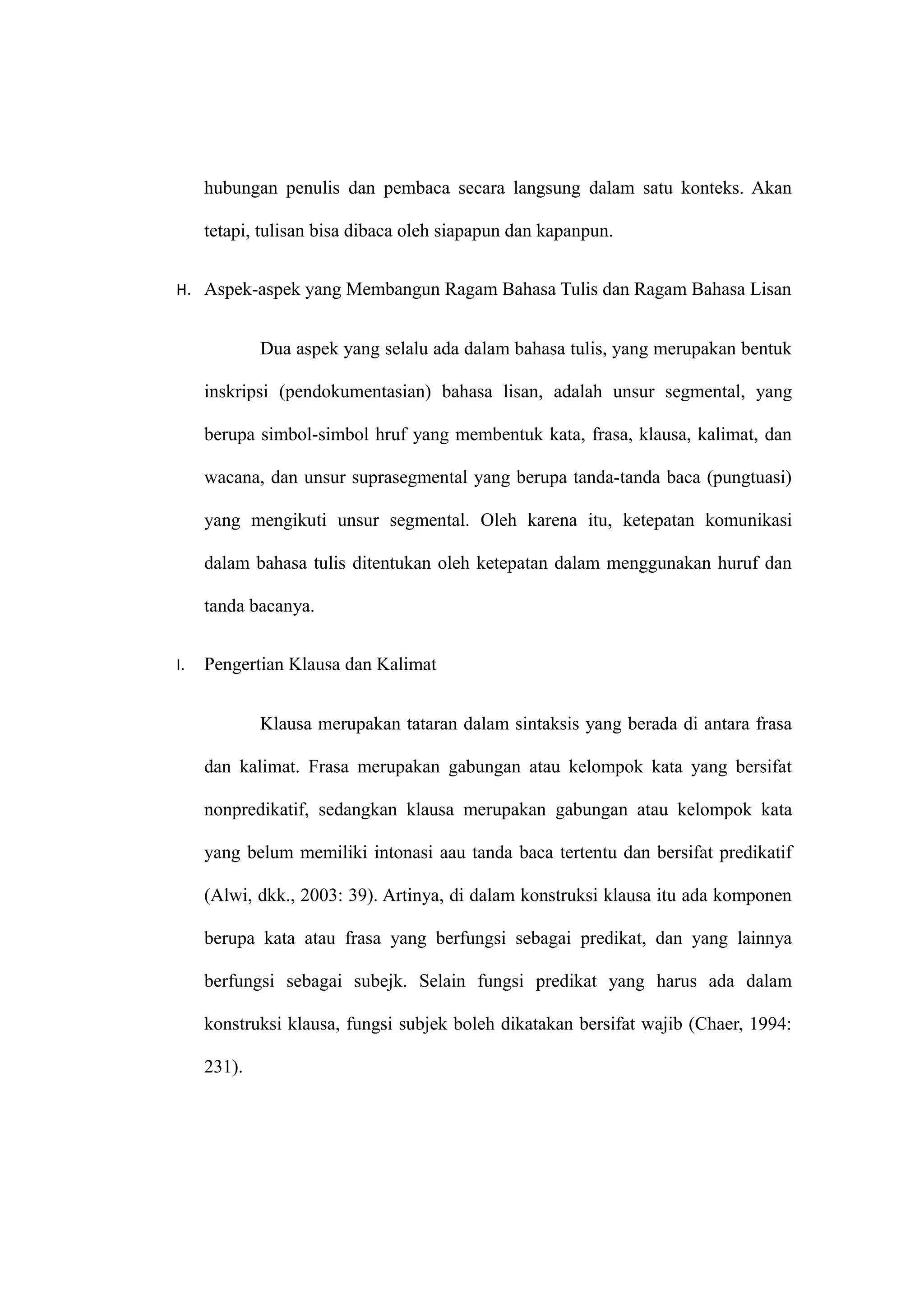 hubungan penulis dan pembaca secara langsung dalam satu konteks. Akan
tetapi, tulisan bisa dibaca oleh siapapun dan kapanpun.
H. Aspek-aspek yang Membangun Ragam Bahasa Tulis dan Ragam Bahasa Lisan
Dua aspek yang selalu ada dalam bahasa tulis, yang merupakan bentuk
inskripsi (pendokumentasian) bahasa lisan, adalah unsur segmental, yang
berupa simbol-simbol hruf yang membentuk kata, frasa, klausa, kalimat, dan
wacana, dan unsur suprasegmental yang berupa tanda-tanda baca (pungtuasi)
yang mengikuti unsur segmental. Oleh karena itu, ketepatan komunikasi
dalam bahasa tulis ditentukan oleh ketepatan dalam menggunakan huruf dan
tanda bacanya.
I. Pengertian Klausa dan Kalimat
Klausa merupakan tataran dalam sintaksis yang berada di antara frasa
dan kalimat. Frasa merupakan gabungan atau kelompok kata yang bersifat
nonpredikatif, sedangkan klausa merupakan gabungan atau kelompok kata
yang belum memiliki intonasi aau tanda baca tertentu dan bersifat predikatif
(Alwi, dkk., 2003: 39). Artinya, di dalam konstruksi klausa itu ada komponen
berupa kata atau frasa yang berfungsi sebagai predikat, dan yang lainnya
berfungsi sebagai subejk. Selain fungsi predikat yang harus ada dalam
konstruksi klausa, fungsi subjek boleh dikatakan bersifat wajib (Chaer, 1994:
231).
 