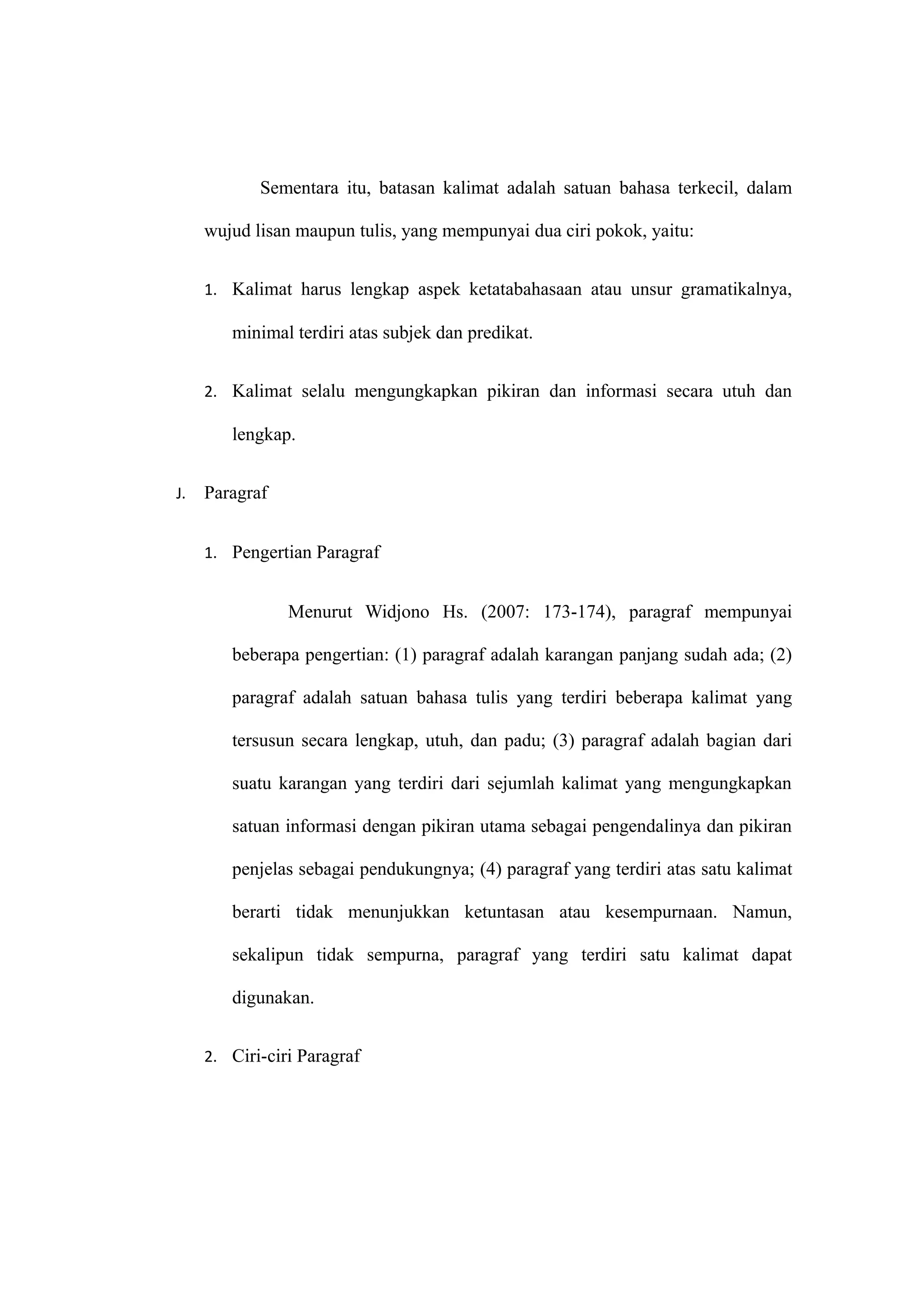Sementara itu, batasan kalimat adalah satuan bahasa terkecil, dalam
wujud lisan maupun tulis, yang mempunyai dua ciri pokok, yaitu:
1. Kalimat harus lengkap aspek ketatabahasaan atau unsur gramatikalnya,
minimal terdiri atas subjek dan predikat.
2. Kalimat selalu mengungkapkan pikiran dan informasi secara utuh dan
lengkap.
J. Paragraf
1. Pengertian Paragraf
Menurut Widjono Hs. (2007: 173-174), paragraf mempunyai
beberapa pengertian: (1) paragraf adalah karangan panjang sudah ada; (2)
paragraf adalah satuan bahasa tulis yang terdiri beberapa kalimat yang
tersusun secara lengkap, utuh, dan padu; (3) paragraf adalah bagian dari
suatu karangan yang terdiri dari sejumlah kalimat yang mengungkapkan
satuan informasi dengan pikiran utama sebagai pengendalinya dan pikiran
penjelas sebagai pendukungnya; (4) paragraf yang terdiri atas satu kalimat
berarti tidak menunjukkan ketuntasan atau kesempurnaan. Namun,
sekalipun tidak sempurna, paragraf yang terdiri satu kalimat dapat
digunakan.
2. Ciri-ciri Paragraf
 