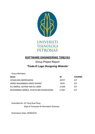 SOFTWARE ENGINEERING TDB2163
Group Project Report
‘Trade-D Logo Designing Website’
Group Members:
Name ID COURSE
AFNAN BIN AMIRRUDDIN 20737 ICT
ARRIE MUHAMMAD ARIES SHARIF 18791 ICT
KU AMIRUL ASYRAF BIN KU AMIR 21059 ICT
MUHAMMAD AMIRUL SYAFIQ BIN KHAIRUDDIN 21367 ICT
Submitted for: Dr Yong Suet Peng
Dept of Computer & Information Sciences
Submission Date: 08/08/2016
 