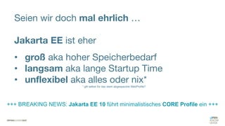 Seien wir doch mal ehrlich …
Jakarta EE ist eher
• groß aka hoher Speicherbedarf
• langsam aka lange Startup Time
• unflexibel aka alles oder nix*
* gilt selbst für das stark abgespeckte WebProfile?
+++ BREAKING NEWS: Jakarta EE 10 führt minimalistisches CORE Profile ein +++
 