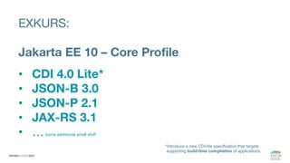 EXKURS:
Jakarta EE 10 – Core Profile
• CDI 4.0 Lite*
• JSON-B 3.0
• JSON-P 2.1
• JAX-RS 3.1
• …some additional small stuff
*Introduce a new CDI-lite specification that targets
supporting build time compliation of applications.
 