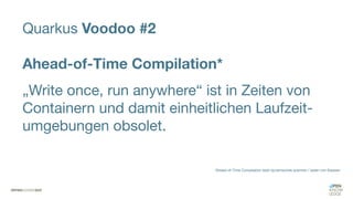 Quarkus Voodoo #2
Ahead-of-Time Compilation*
„Write once, run anywhere“ ist in Zeiten von
Containern und damit einheitlichen Laufzeit-
umgebungen obsolet.
*Ahead-of-Time Compilation statt dynamisches scannen / laden von Klassen
 