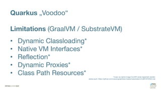 Quarkus „Voodoo“
Limitations (GraalVM / SubstrateVM)
• Dynamic Classloading*
• Native VM Interfaces*
• Reflection*
• Dynamic Proxies*
• Class Path Resources* *muss via native-image CLI/API vorab registriert werden
(siehe auch: https://github.com/oracle/graal/blob/master/substratevm/LIMITATIONS.md)
 