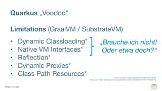 Quarkus „Voodoo“
Limitations (GraalVM / SubstrateVM)
• Dynamic Classloading*
• Native VM Interfaces*
• Reflection*
• Dynamic Proxies*
• Class Path Resources* *muss via native-image CLI/API vorab registriert werden
(siehe auch: https://github.com/oracle/graal/blob/master/substratevm/LIMITATIONS.md)
„Brauche ich nicht!
Oder etwa doch?“
 