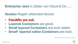 Enterprise Java in Zeiten von Cloud & Co ….
Voodoo Regeln eXtended Version
• FatJARs are evil.
• Layered Containers are good.
• Small layered Containers are even better.
• Small* layered native Containers are best.
* Distroless Container Image als extreme Variante
 