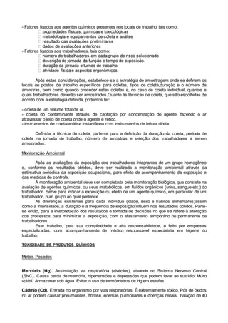 - Fatores ligados aos agentes químicos presentes nos locais de trabalho tais como:
- Fatores ligados aos trabalhadores, tais como:
Após estas considerações, estabelece-se a estratégia de amostragem onde se definem os
locais ou postos de trabalho específicos para coletas, tipos de coleta,duração e o número de
amostras, bem como quando proceder estas coletas e, no caso de coleta individual, quantos e
quais trabalhadores deverão ser amostrados.Quanto às técnicas de coleta, que são escolhidas de
acordo com a estratégia definida, podemos ter:
- coleta de um volume total de ar.
- coleta do contaminante através de captação por concentração do agente, fazendo o ar
atravessar o leito de coleta onde o agente é retido.
- instrumentos de coleta/análise instantânea com instrumentos de leitura direta.
Definida a técnica de coleta, parte-se para a definição da duração da coleta, período de
coleta na jornada de trabalho, número de amostras e seleção dos trabalhadores a serem
amostrados.
Monitoração Ambiental
Após as avaliações da exposição dos trabalhadores integrantes de um grupo homogêneo
e, conforme os resultados obtidos, deve ser realizada a monitoração ambiental através da
estimativa periódica da exposição ocupacional, para efeito de acompanhamento da exposição e
das medidas de controle.
A monitoração ambiental deve ser completada pela monitoração biológica, que consiste na
avaliação de agentes químicos, ou seus matabólicos, em fluídos orgânicos (urina, sangue etc.) do
trabalhador. Serve para indicar a exposição ou efeito de um agente químico, em particular de um
trabalhador, num grupo ao qual pertence.
As diferenças existentes para cada indivíduo (idade, sexo e hábitos alimentares)assim
como a intensidade, a duração e a freqüência de exposição influem nos resultados obtidos. Parte-
se então, para a interpretação dos resultados e tomada de decisões no que se refere à alteração
dos processos para minimizar a exposição, com o afastamento temporário ou permanente de
trabalhadores.
Este trabalho, pela sua complexidade e alta responsabilidade, é feito por empresas
especializadas, com acompanhamento de médico responsável especialista em higiene do
trabalho.
TOXICIDADE DE PRODUTOS QUÍMICOS
Metais Pesados
Mercúrio (Hg). Assimilação via respiratória (alvéolos), atuando no Sistema Nervoso Central
(SNC). Causa perda de memória, hipertensões e depressões que podem levar ao suicídio. Muito
volátil. Armazenar sob água. Evitar o uso de termômetros de Hg em estufas.
Cádmio (Cd). Entrada no organismo por vias respiratórias. É extremamente tóxico. Pós de óxidos
no ar podem causar pneumonites, fibrose, edemas pulmonares e doenças renais. Inalação de 40
 
