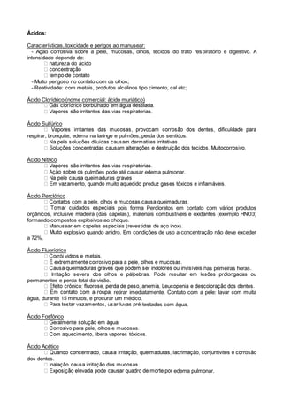 Ácidos:
Características, toxicidade e perigos ao manusear:
- Ação corrosiva sobre a pele, mucosas, olhos, tecidos do trato respiratório e digestivo. A
intensidade depende de:
- Muito perigoso no contato com os olhos;
- Reatividade: com metais, produtos alcalinos tipo cimento, cal etc;
Ácido Clorídrico (nome comercial: ácido muriático)
Ácido Sulfúrico
respirar, bronquite, edema na laringe e pulmões, perda dos sentidos.
Ácido Nítrico
pulmões pode até causar edema pulmonar.
Ácido Perclórico
pois forma Percloratos em contato com vários produtos
orgânicos, inclusive madeira (das capelas), materiais combustíveis e oxidantes (exemplo HNO3)
formando compostos explosivos ao choque.
explosivo quando anidro. Em condições de uso a concentração não deve exceder
a 72%.
Ácido Fluorídrico
as primeiras horas.
permanentes e perda total da visão.
retirar imediatamente. Contato com a pele: lavar com muita
água, durante 15 minutos, e procurar um médico.
-testadas com água.
Ácido Fosfórico
Ácido Acético
dos dentes.
edema pulmonar.
 