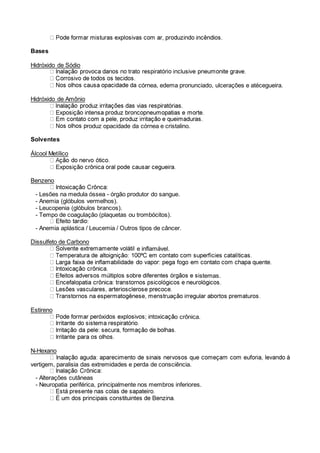 Bases
Hidróxido de Sódio
córnea, edema pronunciado, ulcerações e atécegueira.
Hidróxido de Amônio
roduz opacidade da córnea e cristalino.
Solventes
Álcool Metílico
Benzeno
- Lesões na medula óssea - órgão produtor do sangue.
- Anemia (glóbulos vermelhos).
- Leucopenia (glóbulos brancos).
- Tempo de coagulação (plaquetas ou trombócitos).
- Anemia aplástica / Leucemia / Outros tipos de câncer.
Dissulfeto de Carbono
e inflamável.
stemas.
Estireno
o crônica.
N-Hexano
vertigem, paralisia das extremidades e perda de consciência.
- Alterações cutâneas
- Neuropatia periférica, principalmente nos membros inferiores.
 
