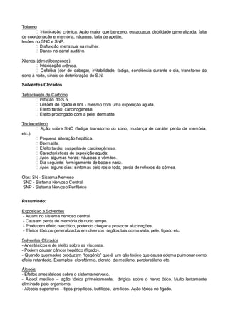 Tolueno
crônica. Ação maior que benzeno, enxaqueca, debilidade generalizada, falta
de coordenação e memória, náuseas, falta de apetite,
lesões no SNC e SNP.
Xilenos (dimetilbenzenos)
crônica.
sono à noite, sinais de deterioração do S.N.
Solventes Clorados
Tetracloreto de Carbono
- mesmo com uma exposição aguda.
Tricloroetileno
etc.).
tardio: suspeita de carcinogênese.
Obs: SN - Sistema Nervoso
SNC - Sistema Nervoso Central
SNP - Sistema Nervoso Periférico
Resumindo:
Exposição a Solventes
- Atuam no sistema nervoso central.
- Causam perda de memória de curto tempo.
- Produzem efeito narcótico, podendo chegar a provocar alucinações.
- Efeitos tóxicos generalizados em diversos órgãos tais como vista, pele, fígado etc.
Solventes Clorados
- Anestésicos e de efeito sobre as vísceras.
- Podem causar câncer hepático (fígado).
- Quando queimados produzem “fosgênio” que é um gás tóxico que causa edema pulmonar como
efeito retardado. Exemplos: clorofórmio, cloreto de metileno, percloretileno etc.
Álcoois
- Efeitos anestésicos sobre o sistema nervoso.
- Álcool metílico – ação tóxica primeiramente, dirigida sobre o nervo ótico. Muito lentamente
eliminado pelo organismo.
- Álcoois superiores – tipos propílicos, butílicos, amílicos. Ação tóxica no figado.
 