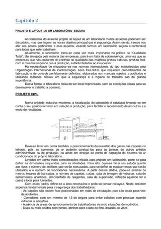 Capítulo 2
PROJETO E LAYOUT DE UM LABORATÓRIO SEGURO
Ao tratarmos do assunto projeto de layout de um laboratório muitos aspectos poderiam ser
discutidos, mas que fogem ao nosso objetivo principal que é segurança. Assim sendo, iremos nos
ater aos pontos pertinentes a este aspecto, visando termos um laboratório seguro e confortável
para todos que nele trabalham.
Atualmente, o laboratório torna-se cada vez mais importante na política de “Qualidade
Total”, tão almejada pela maioria das empresas, pois é um fator de sobrevivência, uma vez que as
empresas que não cuidarem do controle de qualidade das matérias primas e do seu produto final,
com o mesmo empenho que a produção, estarão fadadas ao insucesso.
Há necessidade de enquadrar-se nas normas internacionais do tipo estabelecidas pela
Organização Internacional de Padronização, série ISO-9000, que requerem procedimentos de
fabricação e de controle perfeitamente definidos, elaborados em manuais sujeitos a auditorias e
utilizando métodos oficiais em que a segurança e a higiene do trabalho são de grande
importância.
Desta forma, o laboratório deixa de ser local improvisado, sem as condições ideais para se
desenvolver o trabalho a contento.
PROJETO CIVIL
Numa unidade industrial moderna, a localização do laboratório é estudada levando-se em
conta o seu posicionamento em relação à produção, para facilitar o recebimento de amostras e o
envio de resultados.
Deve-se levar em conta também o posicionamento da exaustão dos gases das capelas no
telhado, pois as correntes de ar poderão conduzi-los para as janelas de outros prédios
administrativos ou de produção, ou ainda em direção ao ponto de captação do sistema de ar
condicionado do próprio laboratório.
Levadas em conta estas considerações iniciais para projetar um laboratório, parte-se para
definir as dimensões requeridas para as atividades. Para isto, deve-se fazer um estudo quanto
aos tipos e número de análises que serão executadas, para se definir os equipamentos que serão
utilizados e o número de funcionários necessários. A partir destes dados, pode-se estimar os
metros lineares de bancadas, o número de capelas, cubas, sala de lavagem de vidrarias, sala de
instrumentos analíticos, almoxarifado de reagentes, sala de supervisão, refeição (quando for o
caso) e local para fumantes.
Com estes dados define-se a área necessária e pode-se pensar no layout. Neste, residem
aspectos fundamentais para a segurança dos trabalhadores:
- As capelas não devem ficar posicionadas em rotas de circulação, pois são locais passíveis
de acidentes.
- Corredores com um mínimo de 1,5 de largura para evitar colisões com pessoas levando
vidrarias e amostras.
- Ausência de áreas de aprisionamento de trabalhadores visando situações de incêndios.
- Duas ou mais saídas com portas, abrindo para o lado de fora, dotadas de visor.
 