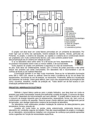 O projeto civil deve levar em conta fatores primordiais em um ambiente de laboratório. Por
maior rigor que se tenha nas operações, haverá exalação de vapores, névoas, partículas etc.
Portando, no projeto, o sistema de exaustão, as capelas e o sistema de ar condicionado devem
ser projetados com muito conhecimento técnico, pois caso contrário poderá haver
descompensação de um sistema em relação ao outro.
O ar no laboratório deve sofrer entre 10 a 60 trocas por hora, dependendo de
os produtos manuseados serem mais ou menos voláteis, e de sua toxicidade.
Outro aspecto do projeto civil pertinente à segurança é o tipo de revestimento
do piso. Este deve ser antiderrapante, lavável, com o mínimo de juntas possíveis e não sofrer
ataque dos produtos que serão manuseados. Em laboratório não é recomendável o uso de
cortinas de tecido ou de material inflamável.
A iluminação também é um fator muito importante. Deve-se ter no laboratório iluminação
entre 500 e 1000 LUX, natural ou artificial. Deve-se evitar a incidência de luz do sol direta nos
equipamentos, recorrendo ao uso de breezes, se necessário. Finalmente, define-se a localização
dos extintores de incêndio, chave geral elétrica, bem como dos equipamentos de emergência tais
como: chuveiros, lavaolhos, mantas de proteção etc. Todos devem ser de fácil acesso e com
sinalização perfeitamente visível.
PROJETOS HIDRÁULICO E ELÉTRICO
Definido o layout básico parte-se para o projeto hidráulico, que deve levar em conta os
produtos que serão manuseados visando principalmente o projeto de esgoto. O consumo de água,
vapor e GLP dependerá da instrumentação que será utilizada. O projeto elétrico levará em conta
o consumo de energia requerido para os equipamentos, aquecedores, fornos, etc, bem como ar
condicionado e sistema de exaustão. Deve-se prever chaves elétricas para desligamento parcial
de bancadas, sem desligar totalmente o sistema de iluminação do laboratório.
Os laboratórios mais sofisticados prevêem instalação de sistemas de detecção/alarme para
temperatura, fumaça, pressão etc.
Levados em conta todos os pontos vistos anteriormente, certamente teremos um
laboratório em condições seguras de trabalho. Pela alta responsabilidade do projeto e montagem
de um laboratório, recomendamos trabalhar com empresas de confiança que poderão apresentar
outras sugestões em função de necessidades específicas.
 
