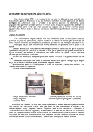 EQUIPAMENTOS DE PROTEÇÃO COLETIVA(EPCs)
São denominados EPC s os equipamentos de uso no laboratório que, quando bem
especificados para as finalidades a que se destinam, permitem executar operações em ótimas
condições de salubridade para o operador e as demais pessoas no laboratório. Estes
esquipamentos permitem também eliminar ou reduzir o uso de alguns Equipamentos de Proteção
Individual (EPIs) como será visto mais adiante. As capelas são o melhor exemplo destes
equipamentos. Temos diversos tipos de capelas de laboratório dependendo de trabalho a que se
destinam:
Capelas de uso geral
São equipamentos imprescindíveis em todo laboratório onde se manuseiam produtos
químicos ou produtos particulados. Devem obedecer a critérios de construção levando-se em
conta o tipo de trabalho e a quantidade de operadores que irão usá-las. Principais características:
- Construção robusta com revestimento interno resistente aos produtos com os quais se vai
operar.
- Sistema de exaustão com potência suficiente para promover a exaustão dos gases leves que
rapidamente ocupam as camadas superiores, e dos gases pesados tipo gases de enxofre, e
alguns solventes, que tendem a permanecer nas partes baixas da capela. O ruído não deve
exceder aproximadamente 64 decibéis.
- Sistema de iluminação adequado para uma perfeita utilização (é sugerido mínimo de 400
LUX).
- Dimensões adequadas com todas as utilidades necessárias (gases, energia, água, esgoto
etc) a fim de evitar-se improvisações, e comandos na parte externa.
- Equipamentos elétricos e interruptores à prova de explosão, quando para trabalho com
produtos inflamáveis ou explosivos.
- Tipos de revestimento interno:
tampo de cerâmica antiácida tampo e paredes de aço inox 304 ou 316
tampo de granito resinas especiais (fiberglass c/ poliester)
Epoxin e outros
A exaustão da capela é um dos ítens mais importantes a serem verificados periodicamente
pela medida de Velocidade Facial, feita por meio de um anemômetro e expressa em
metros/segundo (m/s). Segundo normas sugeridas pela ACGIH (American Conference of
Governamental and Industrial Hygenists), a velocidade do ar deve ser em torno de 0,5 m/s com a
janela da capela totalmente aberta. Pode-se fazer um teste qualitativo para visualizar a trajetória
dos gases em exaustão aproximando-se dois pequenos beckers contendo hidróxido de amônio
concentrado e ácido clorídrico concentrado. Observa-se a formação de névoas brancas.
 