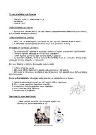 Testes de eficiência de Capelas
Teste Qualitativo da Exaustão
e hidróxido de amônio concentrado.
Teste Quantitativo da Exaustão
facial deverá ser em torno de 0,5 m/s. (Norma da ACGIH).
Operação em capelas de Laboratório
janela (guilhotina) com a menor abertura possível.
desocupar e limpar a capela, se necessário.
Em caso de pane no sistema de exaustão ou iluminação:
ela da capela.
tóxicos residuais.
Câmaras fechadas (glove-box): para operação com produtos altamente tóxicos.
1. caixas de alimentação com portas automáticas e filtros de entrada.
2. filtro primário na entrada do duto de exaustão.
3. equipamento de tratamento dos gases exauridos.
4. abertura para encaixe das luvas.
5. visor com vedação perfeita.
Sistemas Portáteis de Exaustão
Dotados de filtros especiais para solventes e partículas.
 
