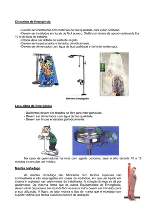 Chuveiros de Emergência
- Devem ser construídos com materiais de boa qualidade para evitar corrosão.
- Devem ser instalados em locais de fácil acesso. Distância máxima de aproximadamente 8 a
10 m do local de trabalho.
- O local deve ser dotado de saída de esgoto.
- Devem ser inspecionados e testados periodicamente.
- Devem ser alimentados com água de boa qualidade e de fonte ininterrupta.
Lava-olhos de Emergência
- Duchinhas devem ser dotadas de filtro para reter partículas.
- Devem ser alimentados com água de boa qualidade.
- Devem ser limpos e testados periódicamente.
No caso de queimaduras na vista com agente corrosivo, lavar o olho durante 10 a 15
minutos e consultar um médico.
Mantas corta-fogo
As mantas corta-fogo são fabricadas com tecidos especiais não
combustíveis e são empregadas em casos de incêndios, em que um líquido em
chama é espirrado nas vestimentas do trabalhador. A extinção do fogo se dá por
abafamento. Da mesma forma que os outros Equipamentos de Emergência,
devem estar disponíveis em local de fácil acesso e todos devem ser treinados para
a sua utilização. A figura ao lado mostra o tipo de manta que é montada num
suporte vertical que facilita o acesso na hora da utilização.
 